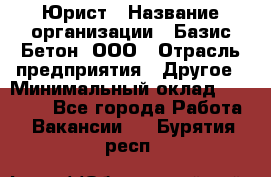 Юрист › Название организации ­ Базис-Бетон, ООО › Отрасль предприятия ­ Другое › Минимальный оклад ­ 25 000 - Все города Работа » Вакансии   . Бурятия респ.